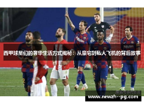 西甲球星们的奢华生活方式揭秘:从豪宅到私人飞机的背后故事 西甲球星们的奢华生活方式揭秘:从豪宅到私人飞机的背后故事