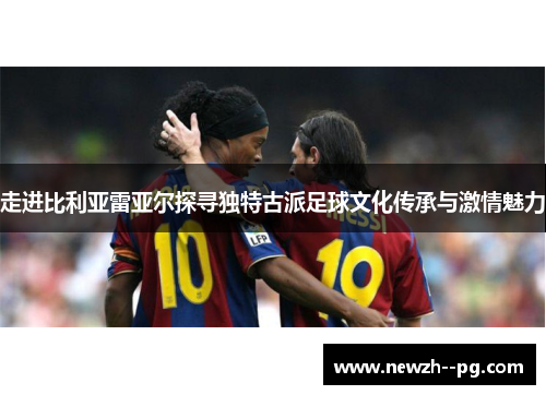 走进比利亚雷亚尔探寻独特古派足球文化传承与激情魅力 走进比利亚雷亚尔探寻独特古派足球文化传承与激情魅力