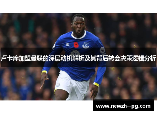 卢卡库加盟曼联的深层动机解析及其背后转会决策逻辑分析 卢卡库加盟曼联的深层动机解析及其背后转会决策逻辑分析