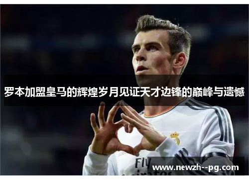 罗本加盟皇马的辉煌岁月见证天才边锋的巅峰与遗憾