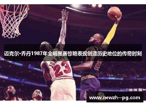 迈克尔·乔丹1987年全明星赛惊艳表现创造历史地位的传奇时刻