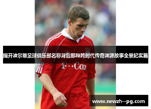 揭开波尔蒂足球俱乐部名称背后那段跨时代传奇渊源故事全景纪实篇