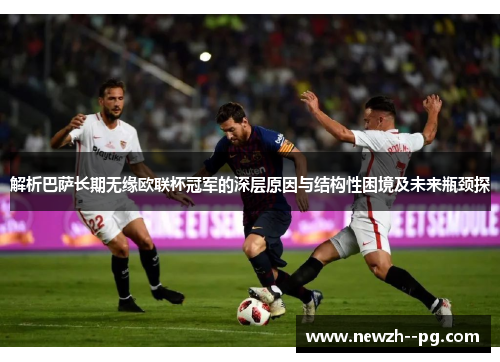 解析巴萨长期无缘欧联杯冠军的深层原因与结构性困境及未来瓶颈探