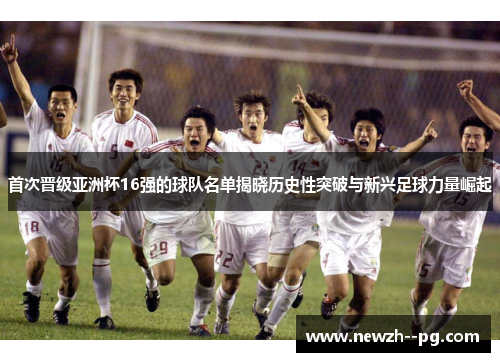 首次晋级亚洲杯16强的球队名单揭晓历史性突破与新兴足球力量崛起 首次晋级亚洲杯16强的球队名单揭晓历史性突破与新兴足球力量崛起