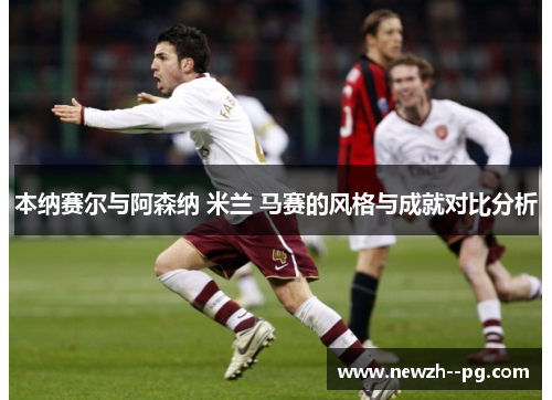本纳赛尔与阿森纳 米兰 马赛的风格与成就对比分析