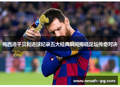 梅西追平贝利进球纪录五大经典瞬间揭晓足坛传奇对决 梅西追平贝利进球纪录五大经典瞬间揭晓足坛传奇对决