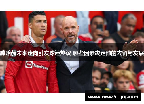 滕哈赫未来走向引发球迷热议 哪些因素决定他的去留与发展 滕哈赫未来走向引发球迷热议 哪些因素决定他的去留与发展