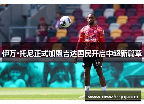 伊万·托尼正式加盟吉达国民开启中超新篇章 伊万·托尼正式加盟吉达国民开启中超新篇章