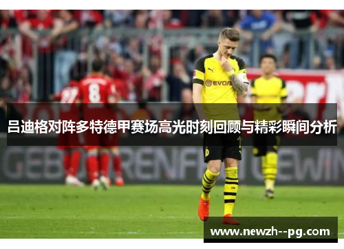 吕迪格对阵多特德甲赛场高光时刻回顾与精彩瞬间分析