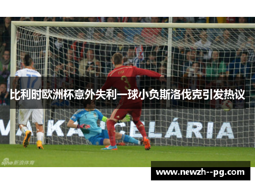 比利时欧洲杯意外失利一球小负斯洛伐克引发热议