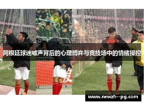 阿根廷球迷嘘声背后的心理博弈与竞技场中的情绪操控