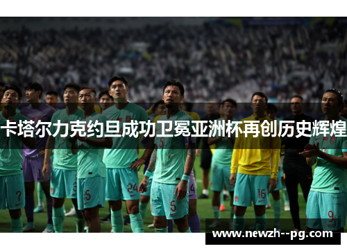 卡塔尔力克约旦成功卫冕亚洲杯再创历史辉煌