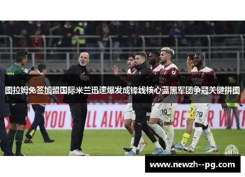 图拉姆免签加盟国际米兰迅速爆发成锋线核心蓝黑军团争冠关键拼图 图拉姆免签加盟国际米兰迅速爆发成锋线核心蓝黑军团争冠关键拼图