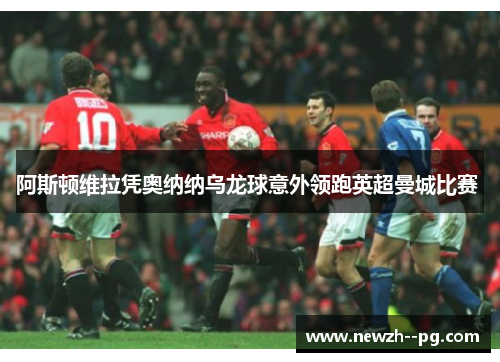 阿斯顿维拉凭奥纳纳乌龙球意外领跑英超曼城比赛 